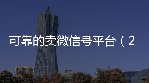 可靠的卖微信号平台24小时靠谱收微信平台（2020卖微信号的有什么平台）